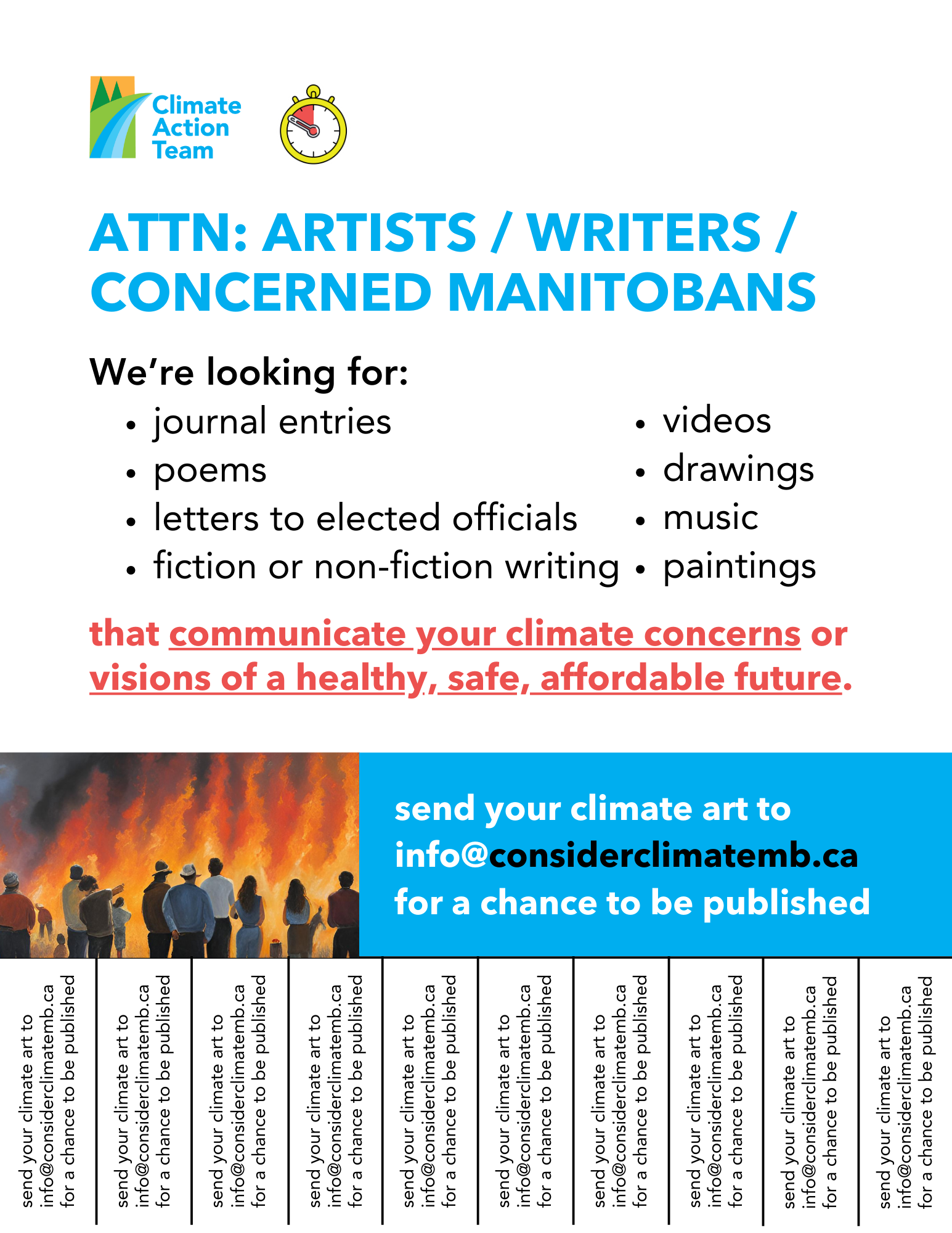 Poster that says "Attn: Artists/Writers/Concerned Manitobans" at the top. Underneath it says, "We're looking for: journal entries, poems, letter to elected officials, fiction or non-fiction writing, videos, drawings, music, paintings." In red text below this list is says "that communicate climate concerns or visions of a healthy, safe, and affordable future." There's an image of people standing in front of a fire below this text, with more text beside it that says, "send your climate art to info@considerclimatemb.ca for a chance to be published." 

At the bottom of the poster there are papers that can be ripped off with contact information for anyone interested in submitting art. 